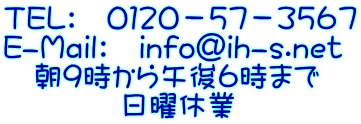 TEL: 0120-57-3567 E-Mail: info@ih-s.net 朝9時から午後6時まで 日曜休業