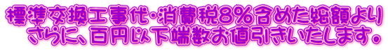 標準交換工事代・消費税8%含めた総額より さらに、百円以下端数お値引きいたします。