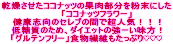 乾燥させたココナッツの果肉部分を粉末にした 「ココナッツフラワー」 健康志向のセレブの間で超人気!!! 低糖質のため、ダイエットの強ーい味方! 「グルテンフリー」食物繊維もたっぷり♡♡♡
