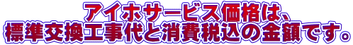 アイホサービス価格は、 標準交換工事代と消費税込の金額です。