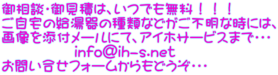 御相談・御見積は、いつでも無料!!! ご自宅の給湯器の種類などがご不明な時には、 画像を添付メールにて、アイホサービスまで・・・ info@ih-s.net お問い合せフォームからもどうぞ・・・