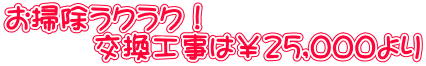 お掃除ラクラク! 交換工事は¥25,000より