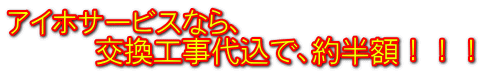 アイホサービスなら、 交換工事代込で、約半額!!!