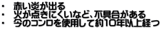 ・ 赤い炎が出る ・ 火が点きにくいなど、不具合がある ・ 今のコンロを使用して約10年以上経つ