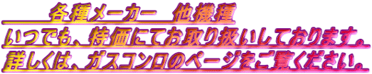 各種メーカー 他機種 いつでも、特価にてお取り扱いしております。 詳しくは、ガスコンロのページをご覧ください。
