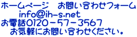 ホームページ お問い合わせフォーム info@ih-s.net お電話0120-57-3567 お気軽にお問い合わせください。
