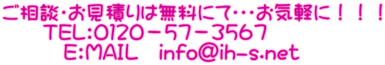 ご相談・お見積りは無料にて・・・お気軽に!!! TEL:0120-57-3567 E:MAIL info@ih-s.net