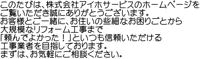 このたびは、株式会社アイホサービスのホームページを ご覧いただき誠にありがとうございます。 お客様とご一緒に、お住いの些細なお困りごとから 大規模なリフォーム工事まで 「頼んでよかった！」といつも信頼いただける 工事業者を目指しております。 まずは、お気軽にご相談ください。